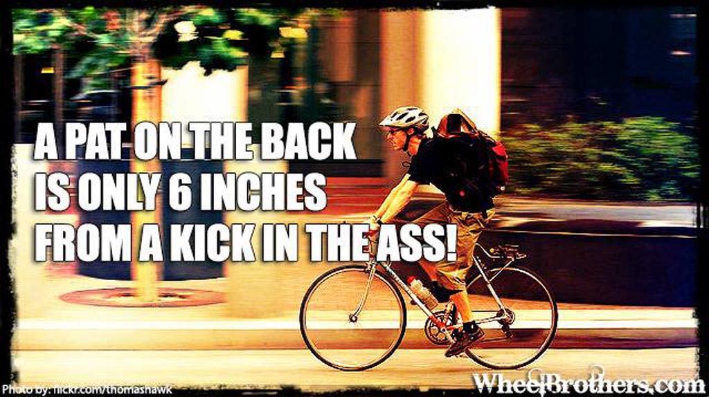 A pat on the back is only 6 inches from a kick in the ass!